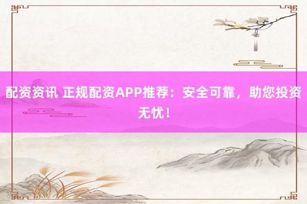 配资资讯 正规配资APP推荐：安全可靠，助您投资无忧！