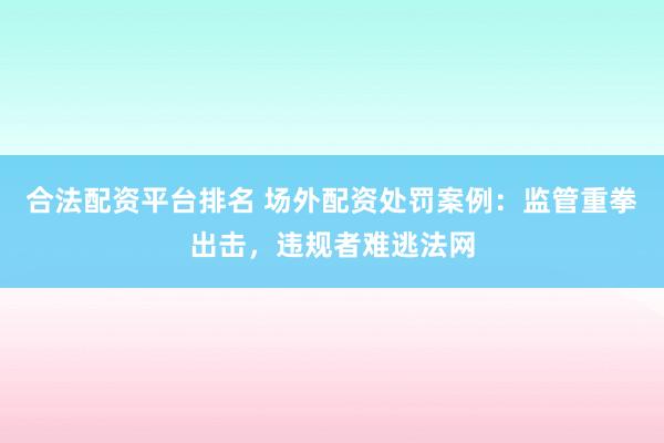 合法配资平台排名 场外配资处罚案例：监管重拳出击，违规者难逃法网