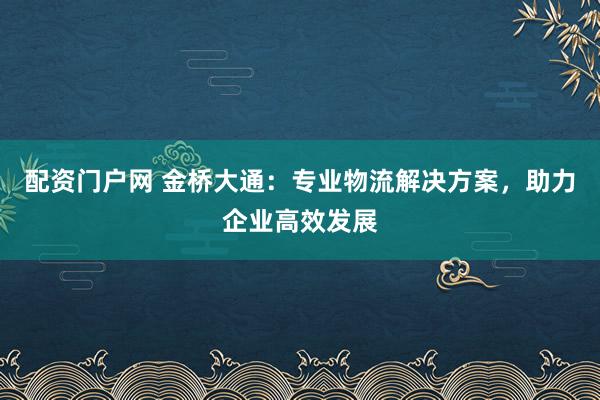 配资门户网 金桥大通：专业物流解决方案，助力企业高效发展