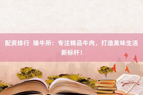 配资排行  臻牛所：专注精品牛肉，打造美味生活新标杆！
