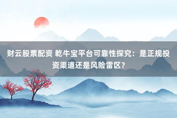 财云股票配资 乾牛宝平台可靠性探究：是正规投资渠道还是风险雷区？