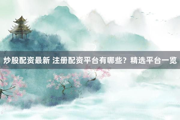 炒股配资最新 注册配资平台有哪些？精选平台一览