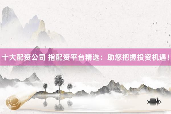 十大配资公司 指配资平台精选：助您把握投资机遇！