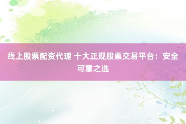 线上股票配资代理 十大正规股票交易平台：安全可靠之选