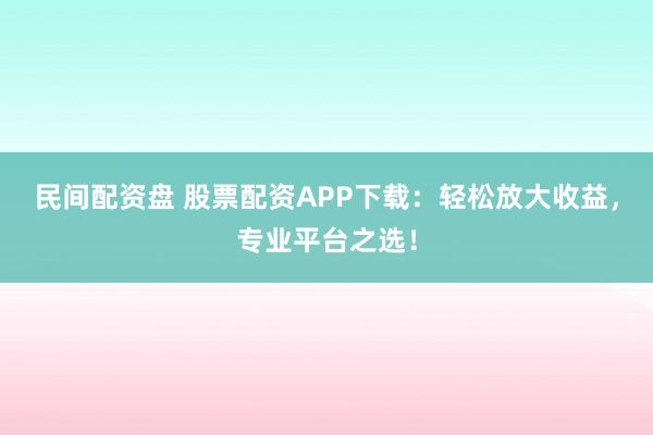 民间配资盘 股票配资APP下载：轻松放大收益，专业平台之选！
