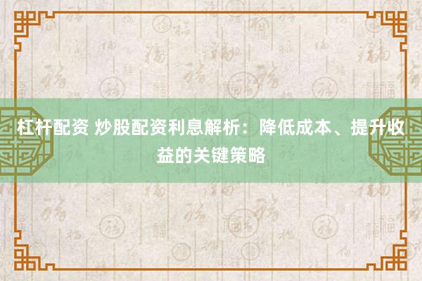 杠杆配资 炒股配资利息解析：降低成本、提升收益的关键策略