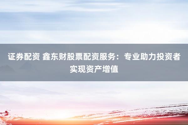 证券配资 鑫东财股票配资服务：专业助力投资者实现资产增值