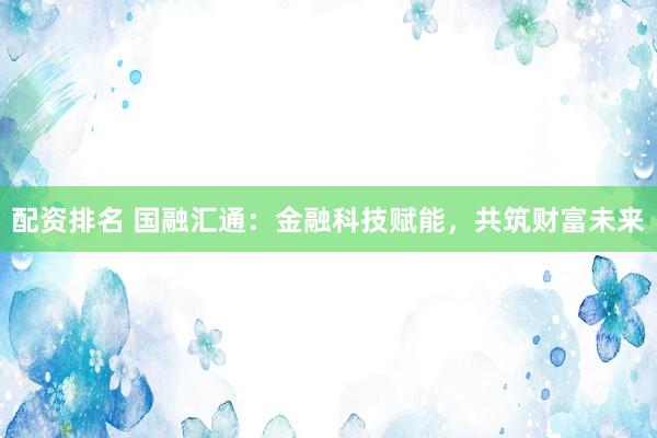 配资排名 国融汇通：金融科技赋能，共筑财富未来