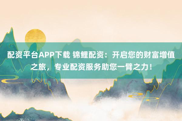 配资平台APP下载 锦鲤配资：开启您的财富增值之旅，专业配资服务助您一臂之力！