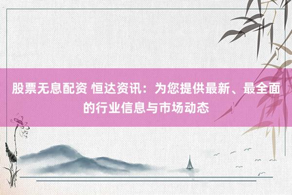 股票无息配资 恒达资讯：为您提供最新、最全面的行业信息与市场动态