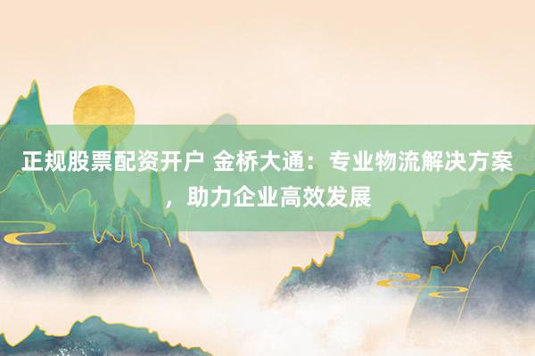 正规股票配资开户 金桥大通:专业物流解决方案,助力企业高效发展