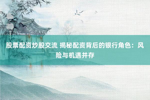 股票配资炒股交流 揭秘配资背后的银行角色：风险与机遇并存