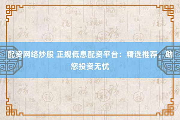 配资网络炒股 正规低息配资平台：精选推荐，助您投资无忧