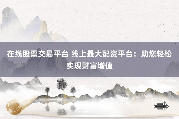 在线股票交易平台 线上最大配资平台：助您轻松实现财富增值