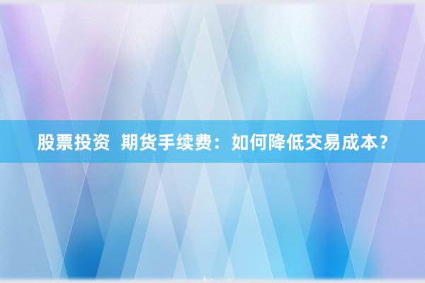 股票投资 期货手续费:如何降低交易成本?