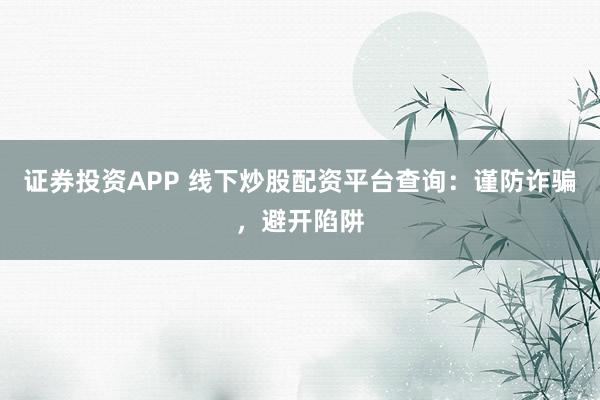 证券投资APP 线下炒股配资平台查询：谨防诈骗，避开陷阱