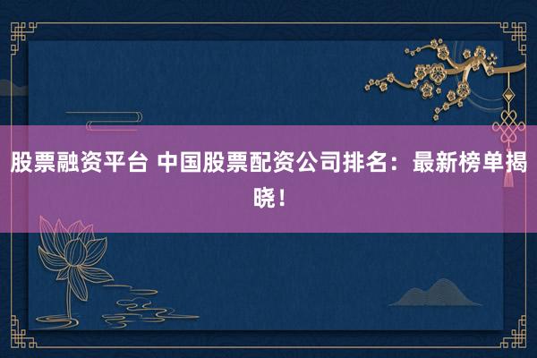 股票融资平台 中国股票配资公司排名：最新榜单揭晓！