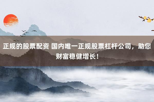 正规的股票配资 国内唯一正规股票杠杆公司，助您财富稳健增长！