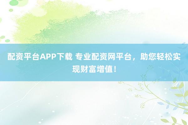 配资平台APP下载 专业配资网平台，助您轻松实现财富增值！