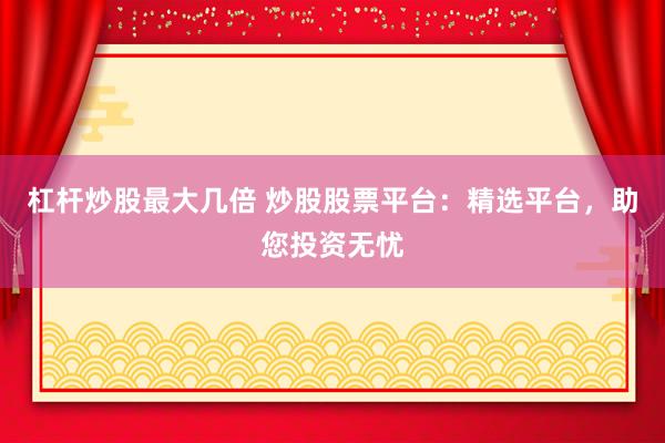 杠杆炒股最大几倍 炒股股票平台：精选平台，助您投资无忧