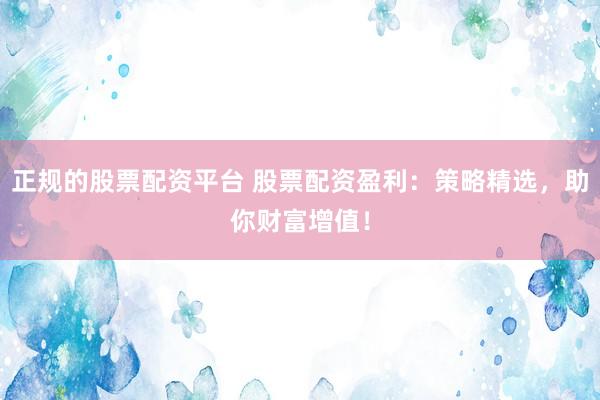 正规的股票配资平台 股票配资盈利：策略精选，助你财富增值！