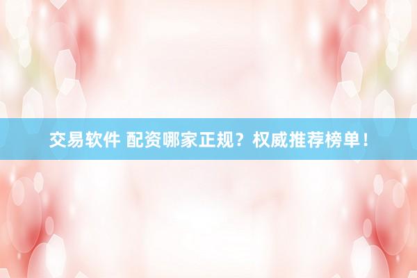 交易软件 配资哪家正规?权威推荐榜单!