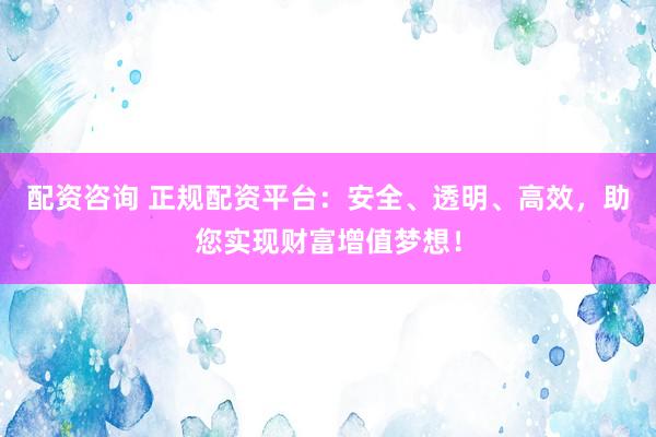 配资咨询 正规配资平台：安全、透明、高效，助您实现财富增值梦想！