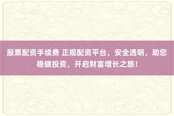 股票配资手续费 正规配资平台，安全透明，助您稳健投资，开启财富增长之旅！