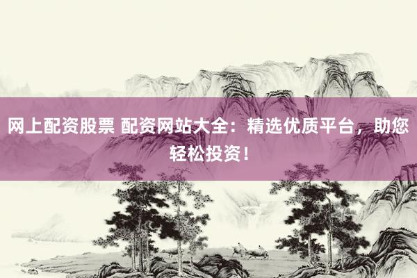 网上配资股票 配资网站大全：精选优质平台，助您轻松投资！