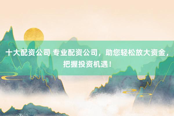 十大配资公司 专业配资公司，助您轻松放大资金，把握投资机遇！