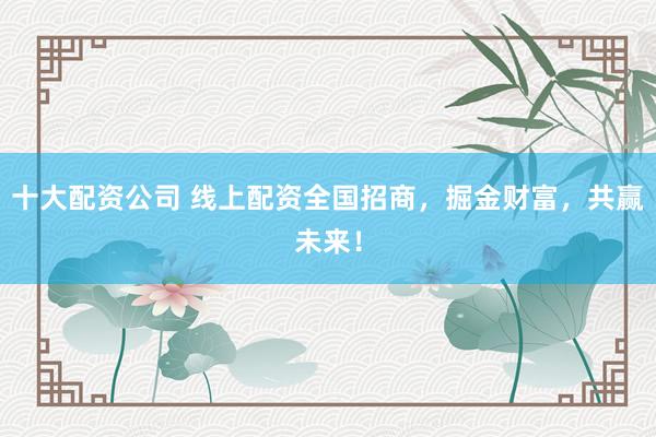 十大配资公司 线上配资全国招商，掘金财富，共赢未来！