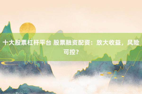 十大股票杠杆平台 股票融资配资：放大收益，风险可控？