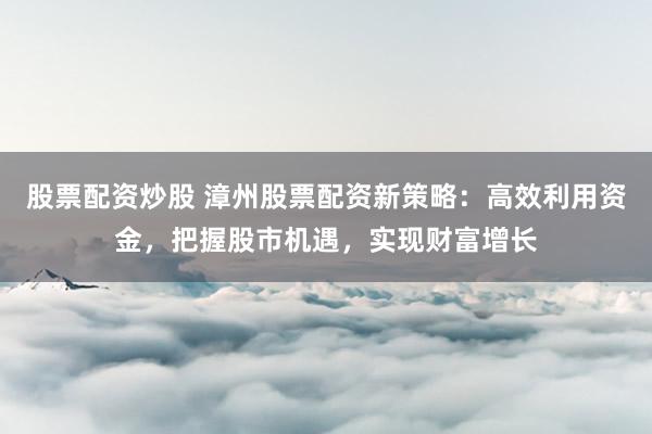 股票配资炒股 漳州股票配资新策略:高效利用资金,把握股市机遇,实现财富增长
