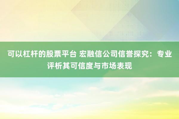 可以杠杆的股票平台 宏融信公司信誉探究：专业评析其可信度与市场表现