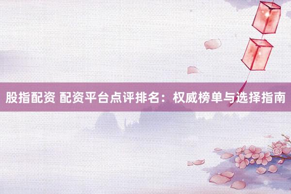 股指配资 配资平台点评排名：权威榜单与选择指南