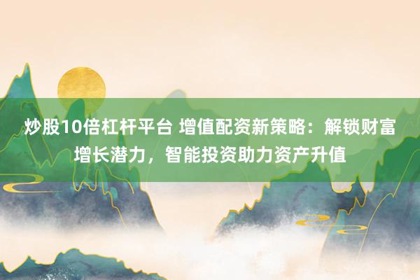 炒股10倍杠杆平台 增值配资新策略：解锁财富增长潜力，智能投资助力资产升值