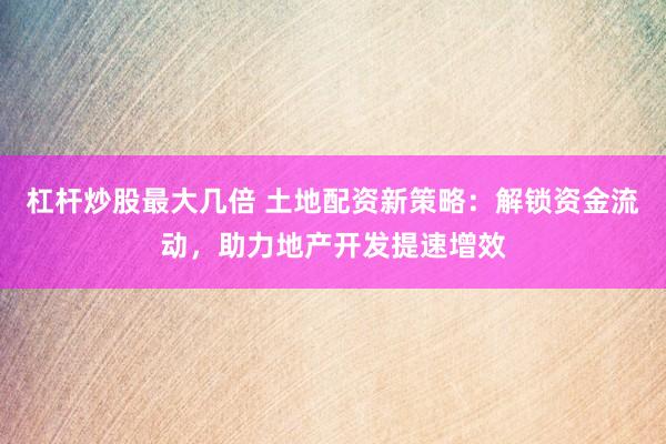 杠杆炒股最大几倍 土地配资新策略：解锁资金流动，助力地产开发提速增效