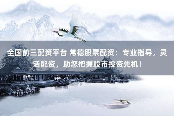 全国前三配资平台 常德股票配资：专业指导，灵活配资，助您把握股市投资先机！