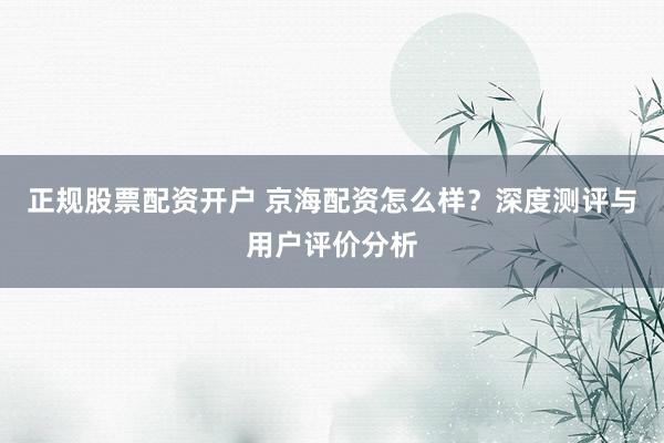 正规股票配资开户 京海配资怎么样？深度测评与用户评价分析
