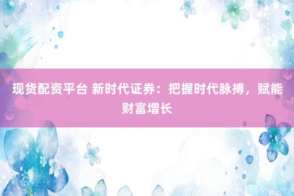 现货配资平台 新时代证券：把握时代脉搏，赋能财富增长