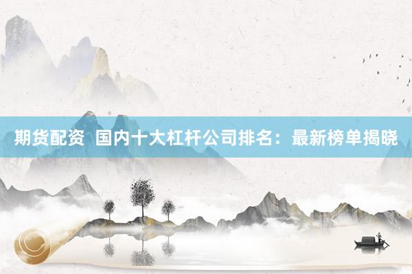 期货配资  国内十大杠杆公司排名：最新榜单揭晓