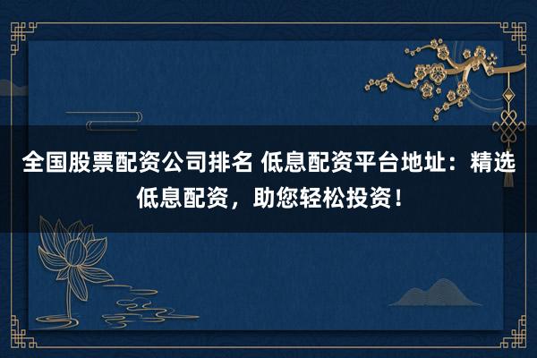 全国股票配资公司排名 低息配资平台地址:精选低息配资,助您轻松投资!