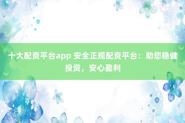 十大配资平台app 安全正规配资平台：助您稳健投资，安心盈利