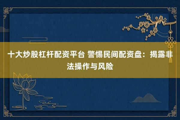十大炒股杠杆配资平台 警惕民间配资盘：揭露非法操作与风险