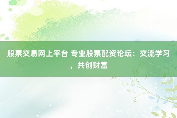 股票交易网上平台 专业股票配资论坛：交流学习，共创财富