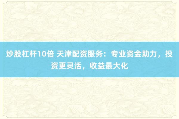炒股杠杆10倍 天津配资服务：专业资金助力，投资更灵活，收益最大化